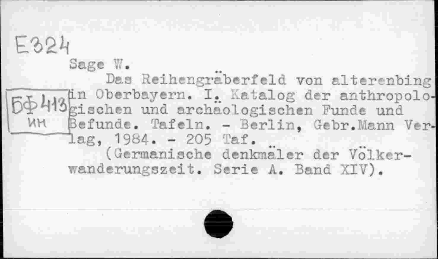 ﻿
ИН
Sage її.
Das Reihengräberfeld von alterenbing Oberbayern. I. Katalog der anthropolo-gischen und archäologischen Funde und Befunde. Tafeln. - Berlin, Gebr.Mann Verlag, 1984. - 205 Taf.
(Germanische denkmäler der Völkerwanderungszeit. Serie A. Band XIV).